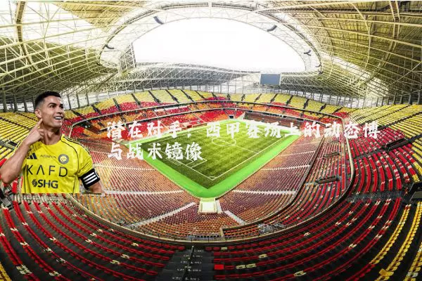 潜在对手:西甲赛场上的动态博弈与战术镜像